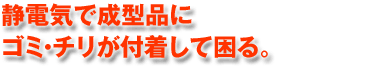 静電気で成型品にゴミ・ちりが付着して困る。